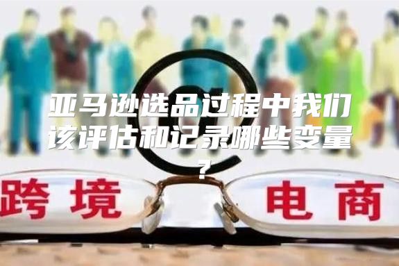 亚马逊选品过程中我们该评估和记录哪些变量？