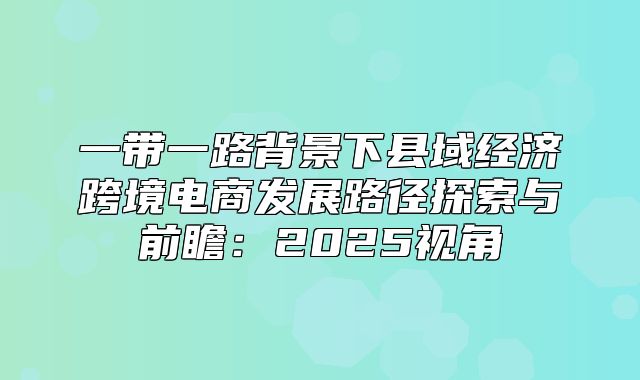 一带一路背景下县域经济跨境电商发展路径探索与前瞻：2025视角