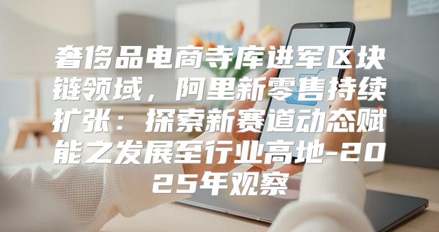 奢侈品电商寺库进军区块链领域，阿里新零售持续扩张：探索新赛道动态赋能之发展至行业高地-2025年观察