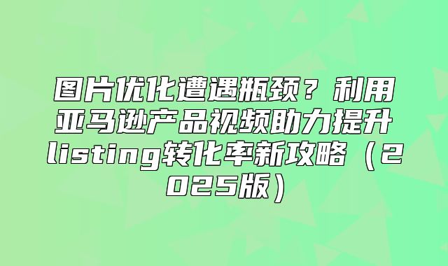 图片优化遭遇瓶颈？利用亚马逊产品视频助力提升listing转化率新攻略2025版