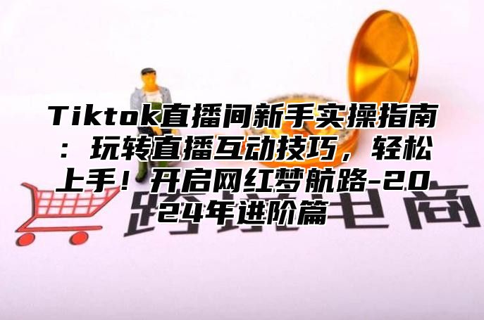 Tiktok直播间新手实操指南：玩转直播互动技巧，轻松上手！开启网红梦航路-2025年进阶篇