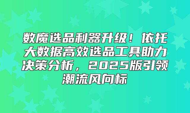 数魔选品利器升级！依托大数据高效选品工具助力决策分析，2025版引领潮流风向标