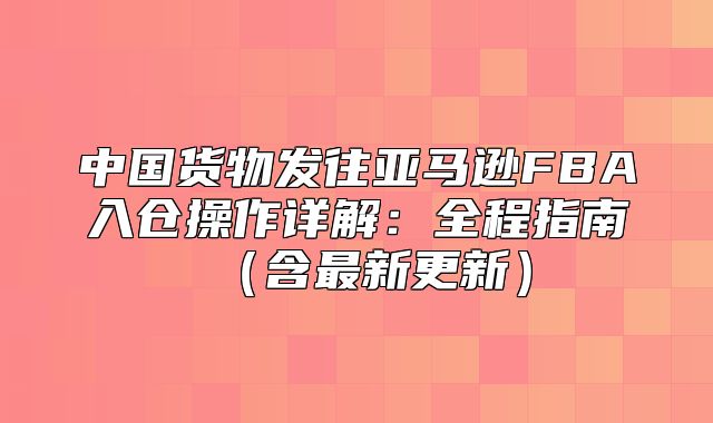 中国货物发往亚马逊FBA入仓操作详解：全程指南含最新更新