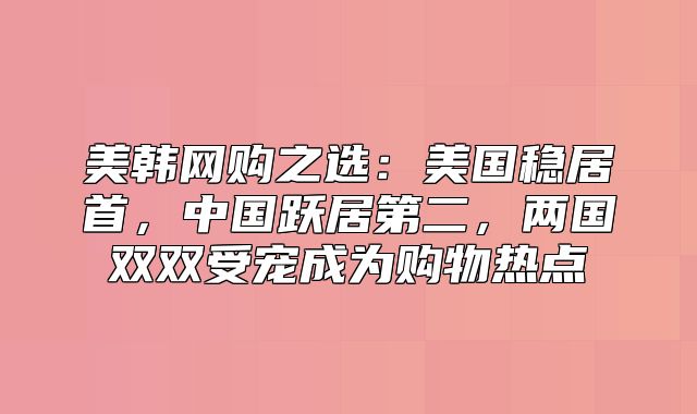 美韩网购之选：美国稳居首，中国跃居第二，两国双双受宠成为购物热点