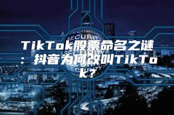 TikTok股票命名之谜：抖音为何改叫TikTok？