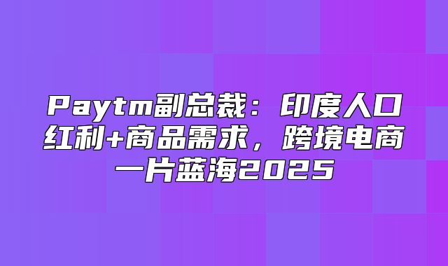 Paytm副总裁：印度人口红利+商品需求，跨境电商一片蓝海2025