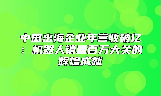 中国出海企业年营收破亿：机器人销量百万大关的辉煌成就