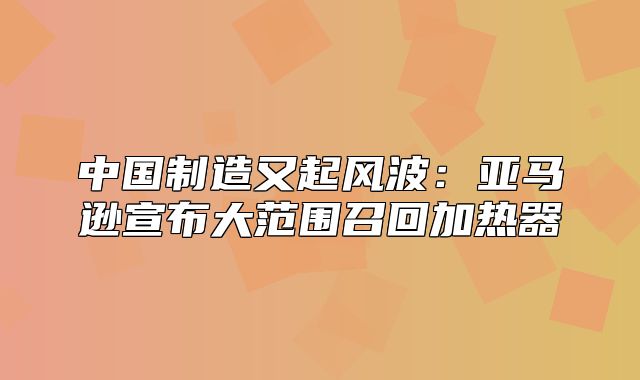 中国制造又起风波：亚马逊宣布大范围召回加热器
