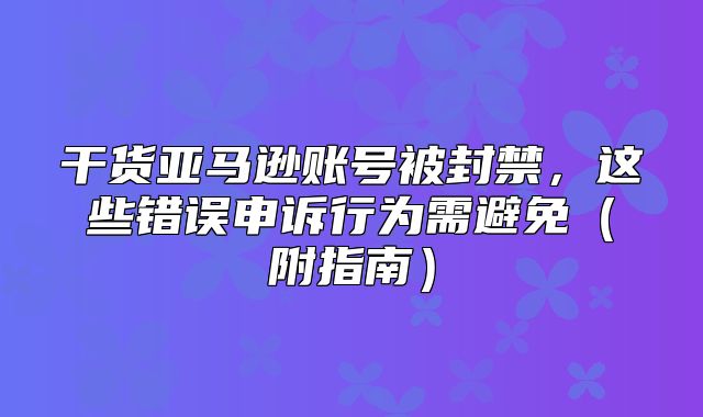 干货亚马逊账号被封禁，这些错误申诉行为需避免附指南
