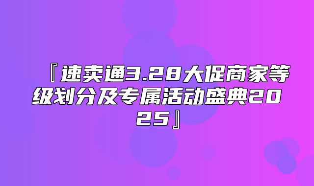 『速卖通3.28大促商家等级划分及专属活动盛典2025』