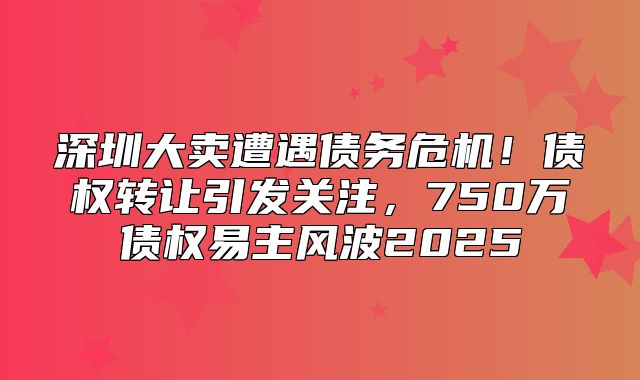 深圳大卖遭遇债务危机！债权转让引发关注，750万债权易主风波2025