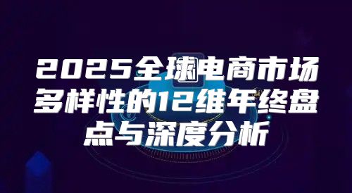 2025全球电商市场多样性的12维年终盘点与深度分析