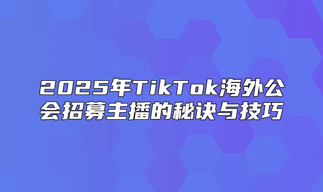 2025年TikTok海外公会招募主播的秘诀与技巧