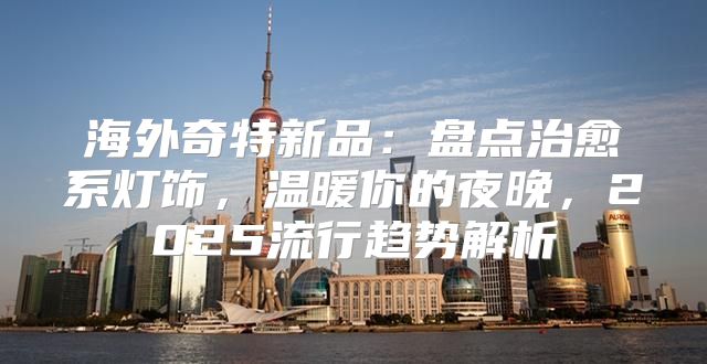 海外奇特新品：盘点治愈系灯饰，温暖你的夜晚，2025流行趋势解析