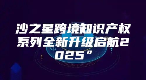 沙之星跨境知识产权系列全新升级启航2025”