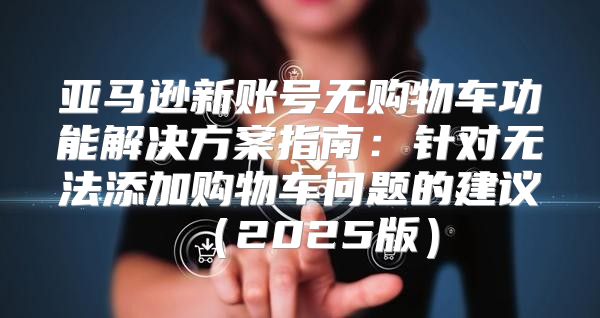 亚马逊新账号无购物车功能解决方案指南：针对无法添加购物车问题的建议2025版