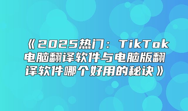 2025热门：TikTok电脑翻译软件与电脑版翻译软件哪个好用的秘诀