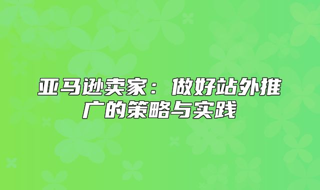 亚马逊卖家：做好站外推广的策略与实践