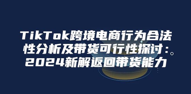 TikTok跨境电商行为合法性分析及带货可行性探讨：2025新解返回带货能力