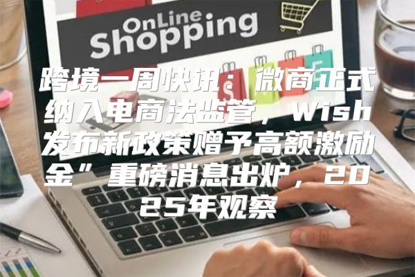 跨境一周快讯：微商正式纳入电商法监管，Wish发布新政策赠予高额激励金”重磅消息出炉，2025年观察