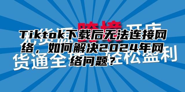 Tiktok下载后无法连接网络，如何解决2025年网络问题？