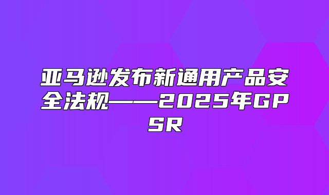 亚马逊发布新通用产品安全法规——2025年GPSR
