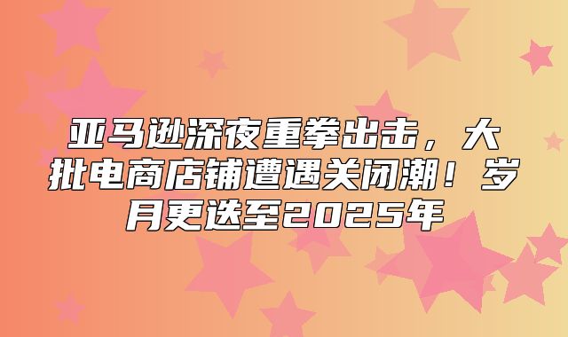 亚马逊深夜重拳出击，大批电商店铺遭遇关闭潮！岁月更迭至2025年
