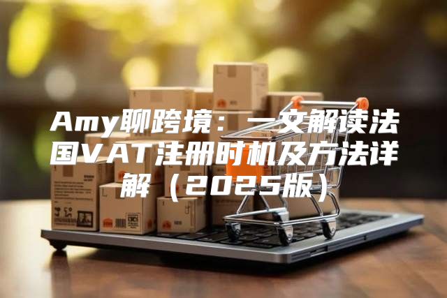 Amy聊跨境：一文解读法国VAT注册时机及方法详解2025版