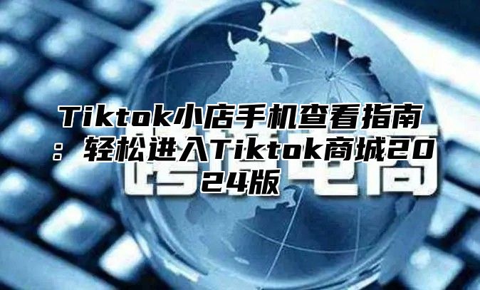 Tiktok小店手机查看指南：轻松进入Tiktok商城2025版