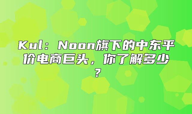 Kul：Noon旗下的中东平价电商巨头，你了解多少？