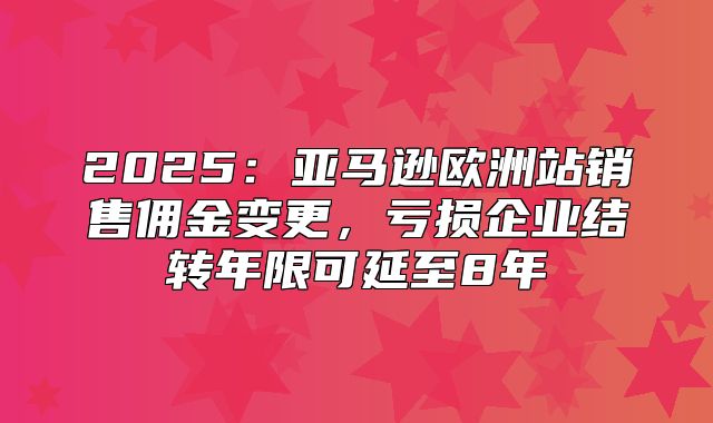 2025亚马逊欧洲站销售佣金变更，亏损企业结转年限可延至8年