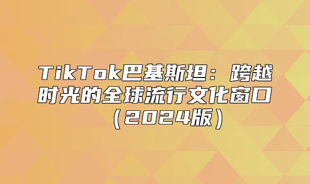 TikTok巴基斯坦：跨越时光的全球流行文化窗口2025版