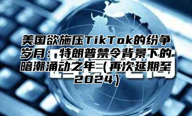 美国欲施压TikTok的纷争岁月：特朗普禁令背景下的暗潮涌动之年再次延期至2025