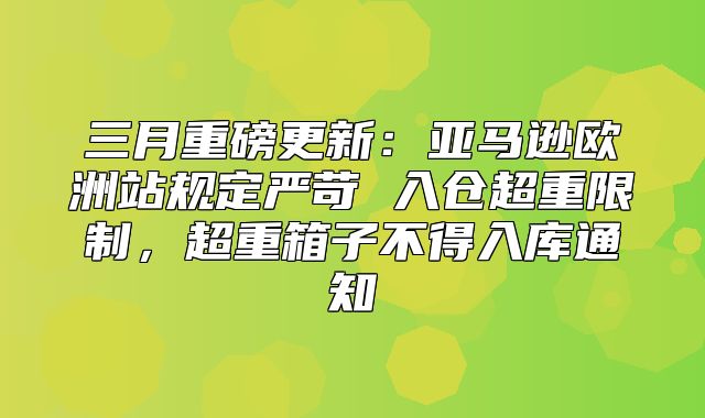 三月重磅更新：亚马逊欧洲站规定严苛 入仓超重限制，超重箱子不得入库通知
