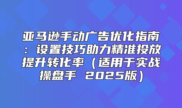 亚马逊手动广告优化指南：设置技巧助力精准投放提升转化率适用于实战操盘手 2025版