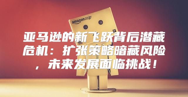 亚马逊的新飞跃背后潜藏危机：扩张策略暗藏风险，未来发展面临挑战！
