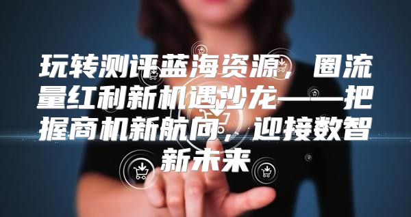 玩转测评蓝海资源，圈流量红利新机遇沙龙——把握商机新航向，迎接数智新未来