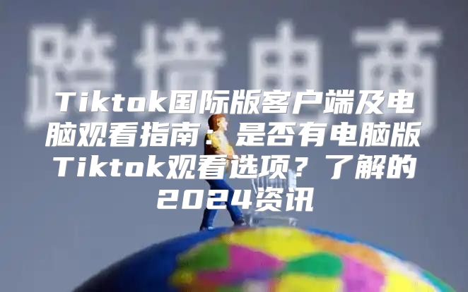 Tiktok国际版客户端及电脑观看指南：是否有电脑版Tiktok观看选项？了解的2025资讯