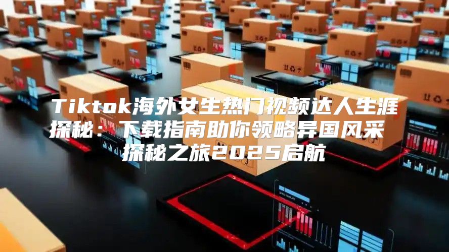 Tiktok海外女生热门视频达人生涯探秘：下载指南助你领略异国风采 探秘之旅2025启航