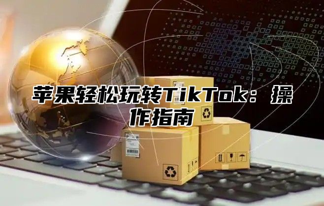 苹果轻松玩转TikTok：操作指南