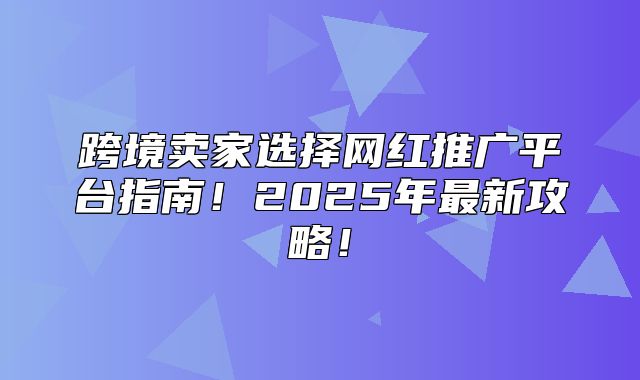 跨境卖家选择网红推广平台指南！2025年最新攻略！