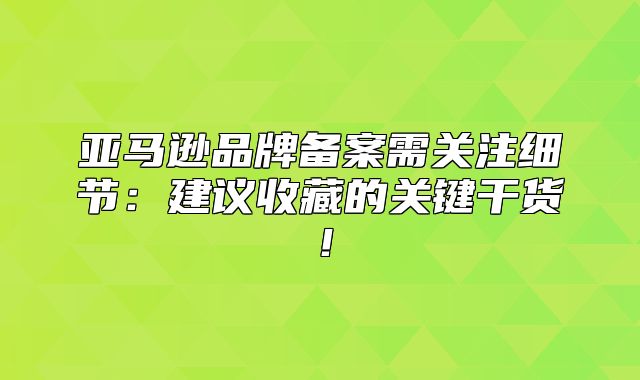 亚马逊品牌备案需关注细节：建议收藏的关键干货！