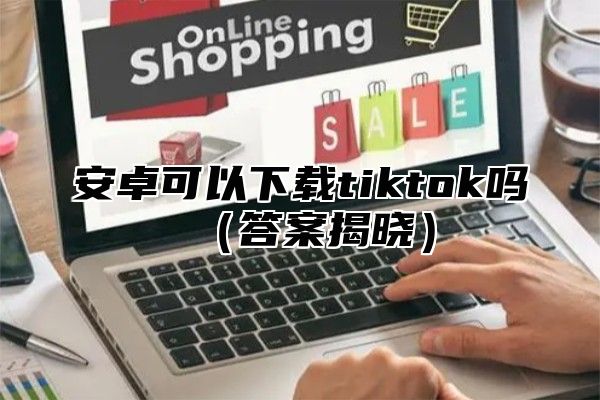 安卓可以下载tiktok吗答案揭晓