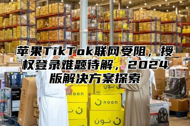 苹果TikTok联网受阻，授权登录难题待解，2025版解决方案探索