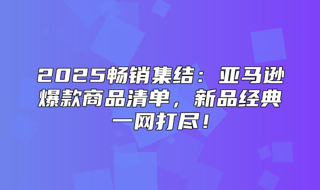 2025畅销集结：亚马逊爆款商品清单，新品经典一网打尽！