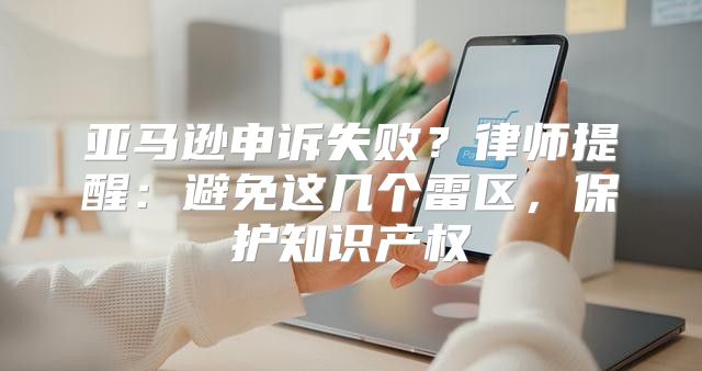 亚马逊申诉失败？律师提醒：避免这几个雷区，保护知识产权