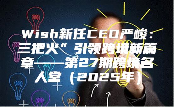 Wish新任CEO严峻：三把火”引领跨境新篇章——第27期跨境名人堂2025年