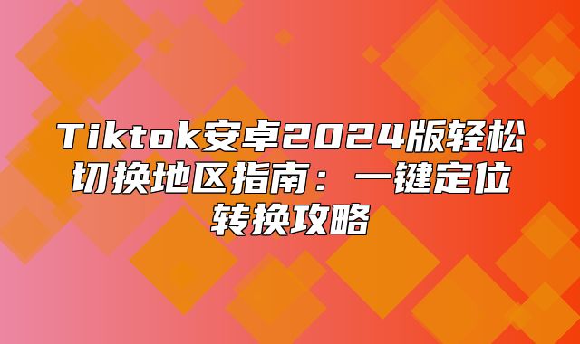 Tiktok安卓2025版轻松切换地区指南：一键定位转换攻略