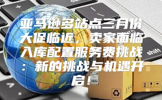 亚马逊多站点三月份大促临近，卖家面临入库配置服务费挑战：新的挑战与机遇开启！