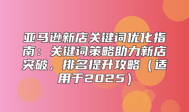 亚马逊新店关键词优化指南：关键词策略助力新店突破，排名提升攻略适用于2025